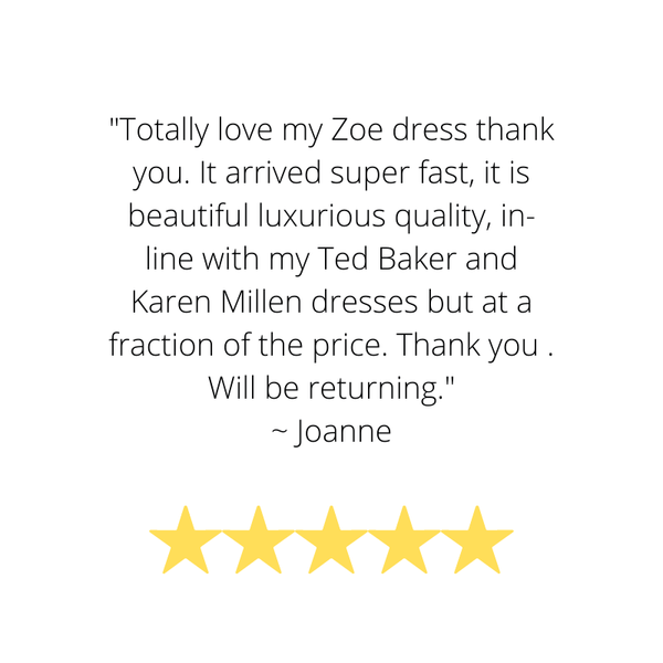 Customer Review and Testimonial "Totally love my Zoe dress thank you. It arrived super fast, it is beautiful luxurious quality, in-line with my Ted Baker and Karen Millen dresses but at a fraction of the price. Thank you . Will be returning." ~ Joanne