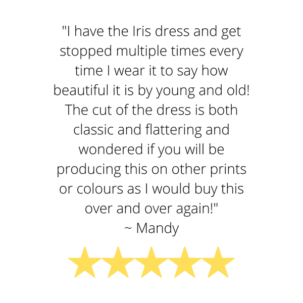 Customer Testimonial "I have the Iris dress and get stopped multiple times every time I wear it to say how beautiful it is by young and old! The cut of the dress is both classic and flattering . I would buy over and over.